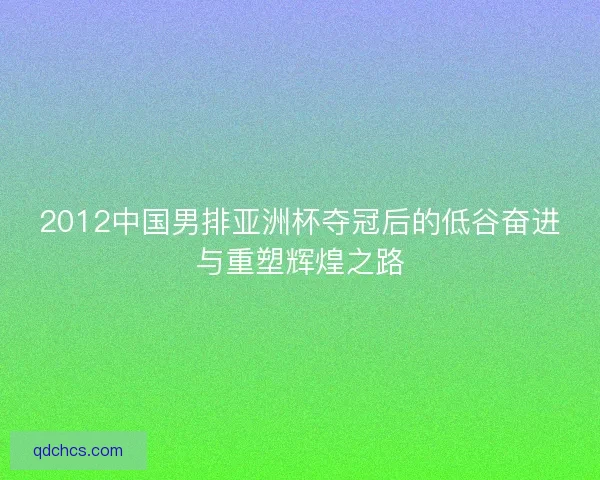 2012中国男排亚洲杯夺冠后的低谷奋进与重塑辉煌之路