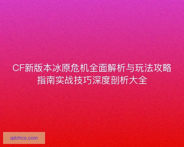 CF新版本冰原危机全面解析与玩法攻略指南实战技巧深度剖析大全 CF新版本冰原危机全面解析与玩法攻略指南实战技巧深度剖析大全