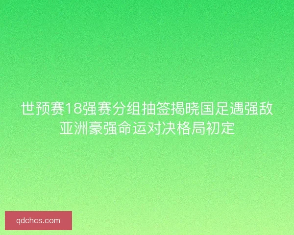 世预赛18强赛分组抽签揭晓国足遇强敌亚洲豪强命运对决格局初定