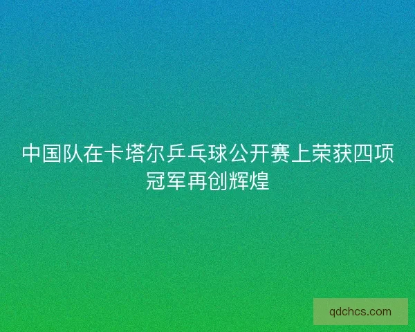 中国队在卡塔尔乒乓球公开赛上荣获四项冠军再创辉煌