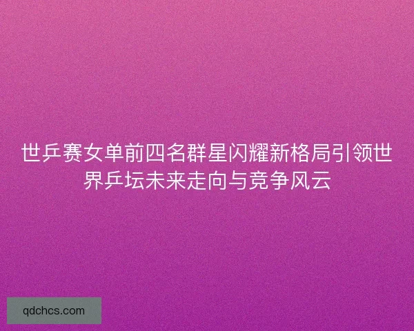 世乒赛女单前四名群星闪耀新格局引领世界乒坛未来走向与竞争风云