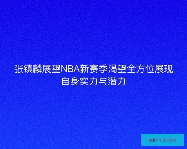 张镇麟展望NBA新赛季渴望全方位展现自身实力与潜力
