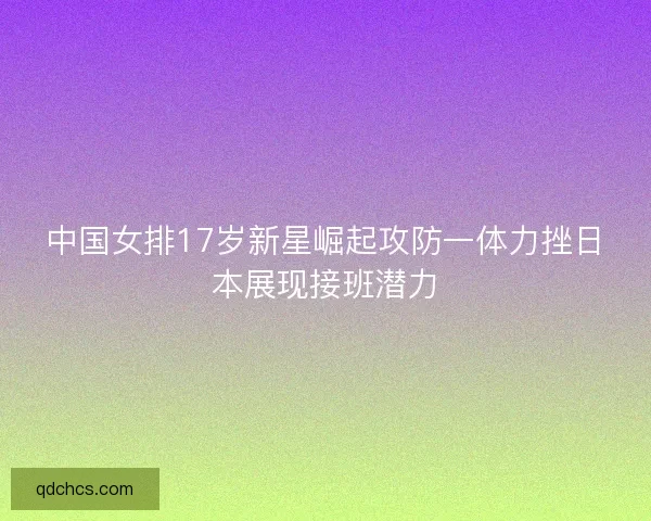 中国女排17岁新星崛起攻防一体力挫日本展现接班潜力 中国女排17岁新星崛起攻防一体力挫日本展现接班潜力