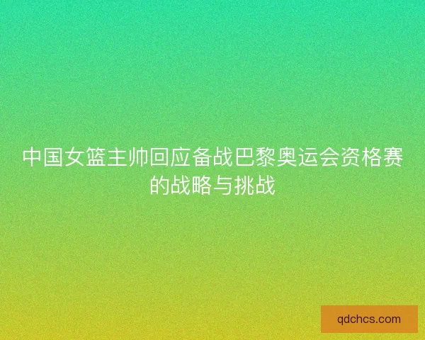 中国女篮主帅回应备战巴黎奥运会资格赛的战略与挑战