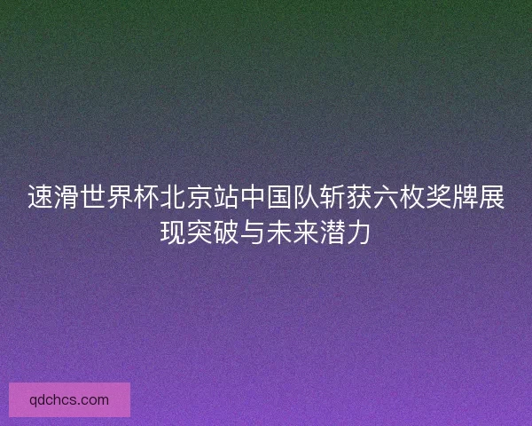 速滑世界杯北京站中国队斩获六枚奖牌展现突破与未来潜力