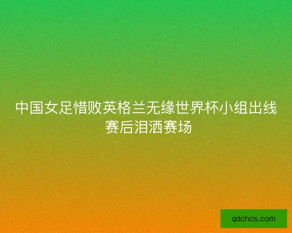 中国女足惜败英格兰无缘世界杯小组出线 赛后泪洒赛场 中国女足惜败英格兰无缘世界杯小组出线 赛后泪洒赛场