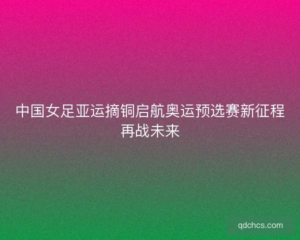 中国女足亚运摘铜启航奥运预选赛新征程再战未来 中国女足亚运摘铜启航奥运预选赛新征程再战未来