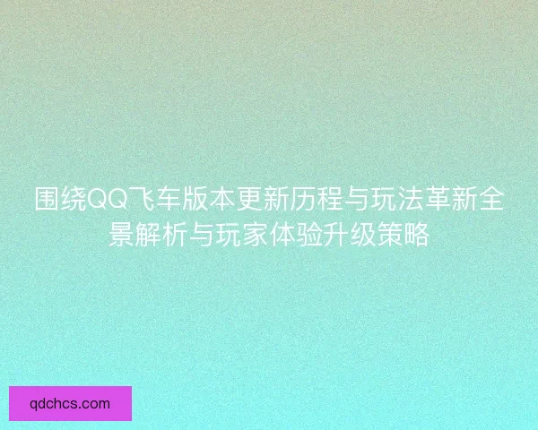 围绕QQ飞车版本更新历程与玩法革新全景解析与玩家体验升级策略